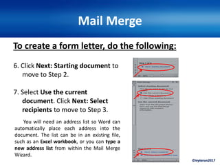 ©ivytarun2017
Mail Merge
To create a form letter, do the following:
6. Click Next: Starting document to
move to Step 2.
7. Select Use the current
document. Click Next: Select
recipients to move to Step 3.
You will need an address list so Word can
automatically place each address into the
document. The list can be in an existing file,
such as an Excel workbook, or you can type a
new address list from within the Mail Merge
Wizard.
 