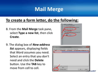 ©ivytarun2017
Mail Merge
To create a form letter, do the following:
8. From the Mail Merge task pane,
select Type a new list, then click
Create.
9. The dialog box of New address
list appears, displaying fields
that Word assumes you need.
Select an entry that you don't
need and click the Delete
button. Use the TAB key to
move from cell to cell.
 