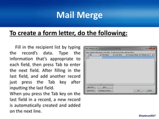 ©ivytarun2017
Mail Merge
To create a form letter, do the following:
Fill in the recipient list by typing
the record’s data. Type the
information that’s appropriate to
each field, then press Tab to enter
the next field. After filling in the
last field, and add another record
just press the Tab key after
inputting the last field.
When you press the Tab key on the
last field in a record, a new record
is automatically created and added
on the next line.
 