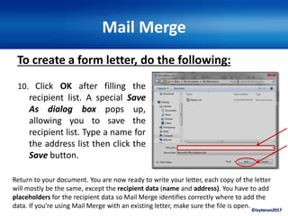 ©ivytarun2017
Mail Merge
To create a form letter, do the following:
10. Click OK after filling the
recipient list. A special Save
As dialog box pops up,
allowing you to save the
recipient list. Type a name for
the address list then click the
Save button.
Return to your document. You are now ready to write your letter, each copy of the letter
will mostly be the same, except the recipient data (name and address). You have to add
placeholders for the recipient data so Mail Merge identifies correctly where to add the
data. If you're using Mail Merge with an existing letter, make sure the file is open.
 