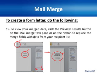 ©ivytarun2017
Mail Merge
To create a form letter, do the following:
15. To view your merged data, click the Preview Results button
on the Mail merge task pane or on the ribbon to replace the
merge fields with data from your recipient list.
 