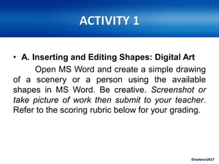 ©ivytarun2017
ACTIVITY 1
• A. Inserting and Editing Shapes: Digital Art
Open MS Word and create a simple drawing
of a scenery or a person using the available
shapes in MS Word. Be creative. Screenshot or
take picture of work then submit to your teacher.
Refer to the scoring rubric below for your grading.
 