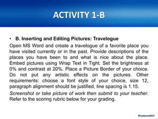 ©ivytarun2017
ACTIVITY 1-B
• B. Inserting and Editing Pictures: Travelogue
Open MS Word and create a travelogue of a favorite place you
have visited currently or in the past. Provide descriptions of the
places you have been to and what is nice about the place.
Embed pictures using Wrap Text in Tight. Set the brightness at
0% and contrast at 20%. Place a Picture Border of your choice.
Do not put any artistic effects on the pictures. Other
requirements: choose a font style of your choice, size 12,
paragraph alignment should be justified, line spacing is 1.15.
Screenshot or take picture of work then submit to your teacher.
Refer to the scoring rubric below for your grading.
 