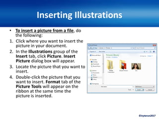 ©ivytarun2017
Inserting Illustrations
• To insert a picture from a file, do
the following:
1. Click where you want to insert the
picture in your document.
2. In the Illustrations group of the
Insert tab, click Picture. Insert
Picture dialog box will appear.
3. Locate the picture that you want to
insert.
4. Double-click the picture that you
want to insert. Format tab of the
Picture Tools will appear on the
ribbon at the same time the
picture is inserted.
 