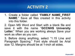 ©ivytarun2017
ACTIVITY 2
1. Create a folder called “FAMILY NAME_FIRST
NAME.” Save all files created in this activity
into this folder.
2. Open MS Word and Start with a blank file and
save it with the name “GCCNHS University
Letter.” When you are working always Save your
work as often as you can.
3. Before doing anything, select “1.15 Line and
Paragraph Spacing.” Font style should be Arial
size 12. Margins should be at 1-inch all sides.
 