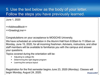 ©ivytarun2017
5. Use the text below as the body of your letter.
Follow the steps you have previously learned.
June 1, 2020
<<AddressBlock>>
<<GreetingLine>>
Congratulations on your acceptance to MOGCHS University.
We have scheduled an orientation in the Alumni Hall from 8:00am to 11:00am on
Monday, June 15, 2020, for all incoming freshmen. Advisers, instructors, and other
staff members will be available to familiarize you with the campus and answer
your questions.
Topics covered during the orientation will be:
▪ Adjusting to college life
▪ Determining the right degree program
▪ Learning the campus layout
Registration for the first semester begins June 23, 2020 (Monday). Classes will
begin Monday, August 24, 2020.
 