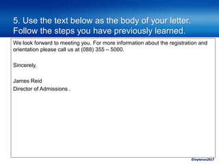 ©ivytarun2017
5. Use the text below as the body of your letter.
Follow the steps you have previously learned.
We look forward to meeting you. For more information about the registration and
orientation please call us at (088) 355 – 5000.
Sincerely,
James Reid
Director of Admissions .
 