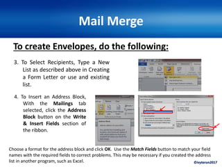 ©ivytarun2017
Mail Merge
To create Envelopes, do the following:
3. To Select Recipients, Type a New
List as described above in Creating
a Form Letter or use and existing
list.
4. To Insert an Address Block,
With the Mailings tab
selected, click the Address
Block button on the Write
& Insert Fields section of
the ribbon.
Choose a format for the address block and click OK. Use the Match Fields button to match your field
names with the required fields to correct problems. This may be necessary if you created the address
list in another program, such as Excel.
 