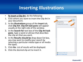 ©ivytarun2017
Inserting Illustrations
• To insert a Clip Art, do the following:
1. Click where you want to insert the Clip Art in
your document.
2. In the Illustrations group of the Insert tab,
click Clip Art. Clip Art task pane will appear
usually at the right side of the window.
3. In the Search for text box of the Clip Art task
pane, type a word or phrase that describes
the clip art that you want.
4. In the Results should be drop-down list box,
you may want to modify your search by
selecting a particular media type or all media
file types.
5. Click Go. List of results will be displayed.
6. Click the desired clip art to insert it.
 