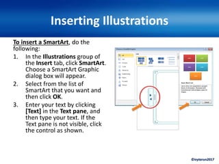 ©ivytarun2017
Inserting Illustrations
To insert a SmartArt, do the
following:
1. In the Illustrations group of
the Insert tab, click SmartArt.
Choose a SmartArt Graphic
dialog box will appear.
2. Select from the list of
SmartArt that you want and
then click OK.
3. Enter your text by clicking
[Text] in the Text pane, and
then type your text. If the
Text pane is not visible, click
the control as shown.
 