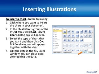©ivytarun2017
Inserting Illustrations
To insert a chart, do the following:
1. Click where you want to insert
the chart in your document.
2. In the Illustrations group of the
Insert tab, click Chart. Insert
Chart dialog box will appear.
3. Select the type of chart that
you want and then click OK.
MS Excel window will appear
together with the chart.
4. Edit the data in the MS Excel
window. You can close Excel
after editing the data.
 