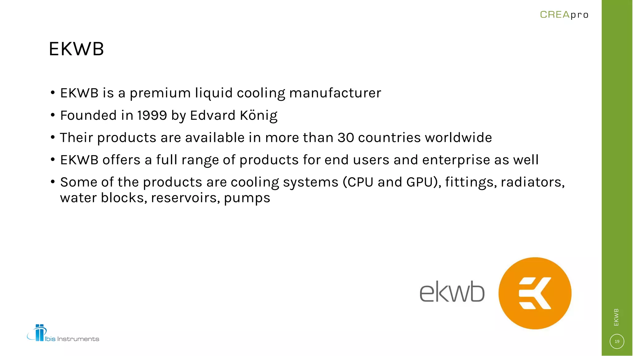 EKWB
• EKWB is a premium liquid cooling manufacturer
• Founded in 1999 by Edvard König
• Their products are available in more than 30 countries worldwide
• EKWB offers a full range of products for end users and enterprise as well
• Some of the products are cooling systems (CPU and GPU), fittings, radiators,
water blocks, reservoirs, pumps
EKWB
 