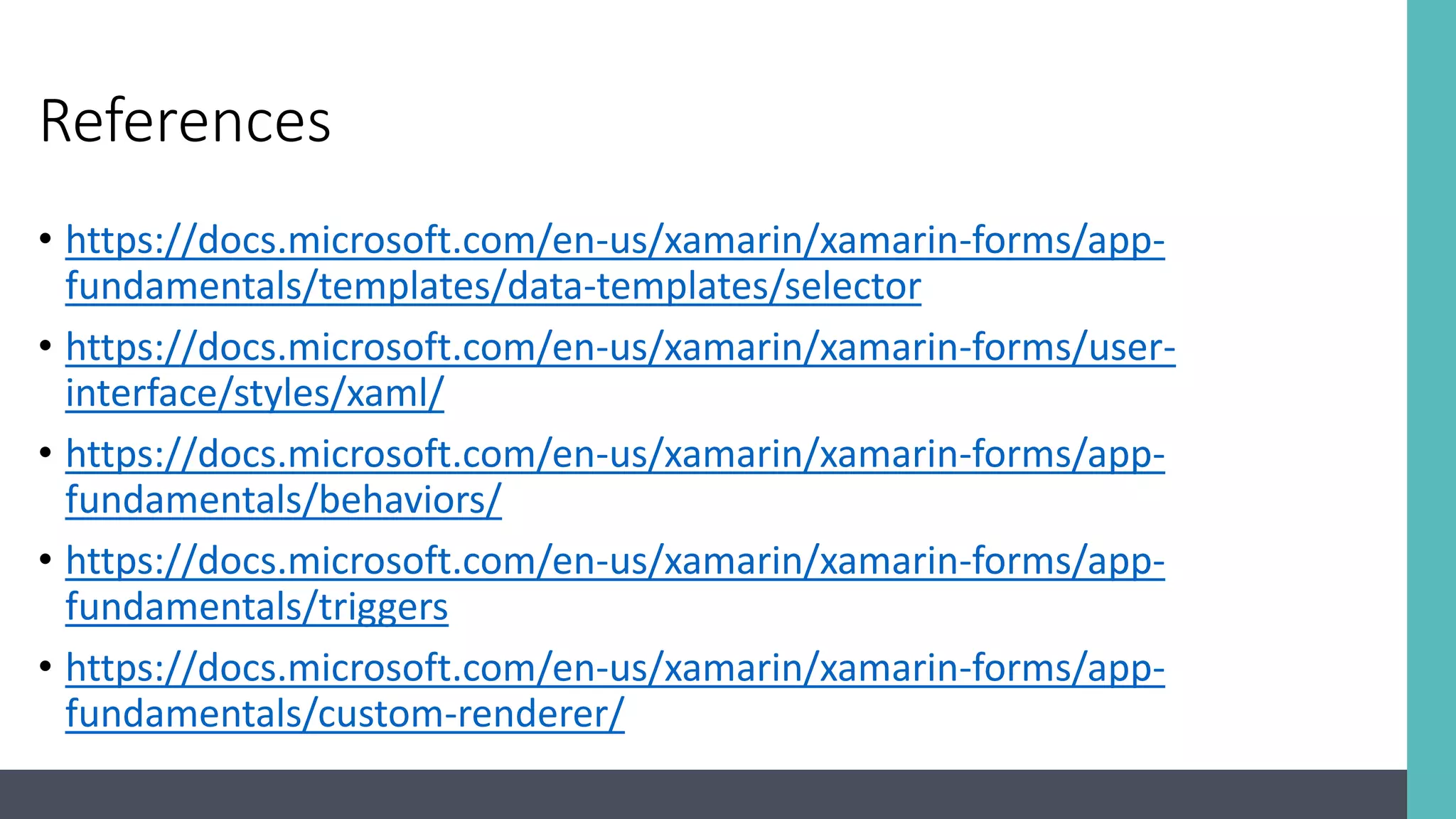 References • https://docs.microsoft.com/en-us/xamarin/xamarin-forms/app- fundamentals/templates/data-templates/selector • https://docs.microsoft.com/en-us/xamarin/xamarin-forms/user- interface/styles/xaml/ • https://docs.microsoft.com/en-us/xamarin/xamarin-forms/app- fundamentals/behaviors/ • https://docs.microsoft.com/en-us/xamarin/xamarin-forms/app- fundamentals/triggers • https://docs.microsoft.com/en-us/xamarin/xamarin-forms/app- fundamentals/custom-renderer/ 