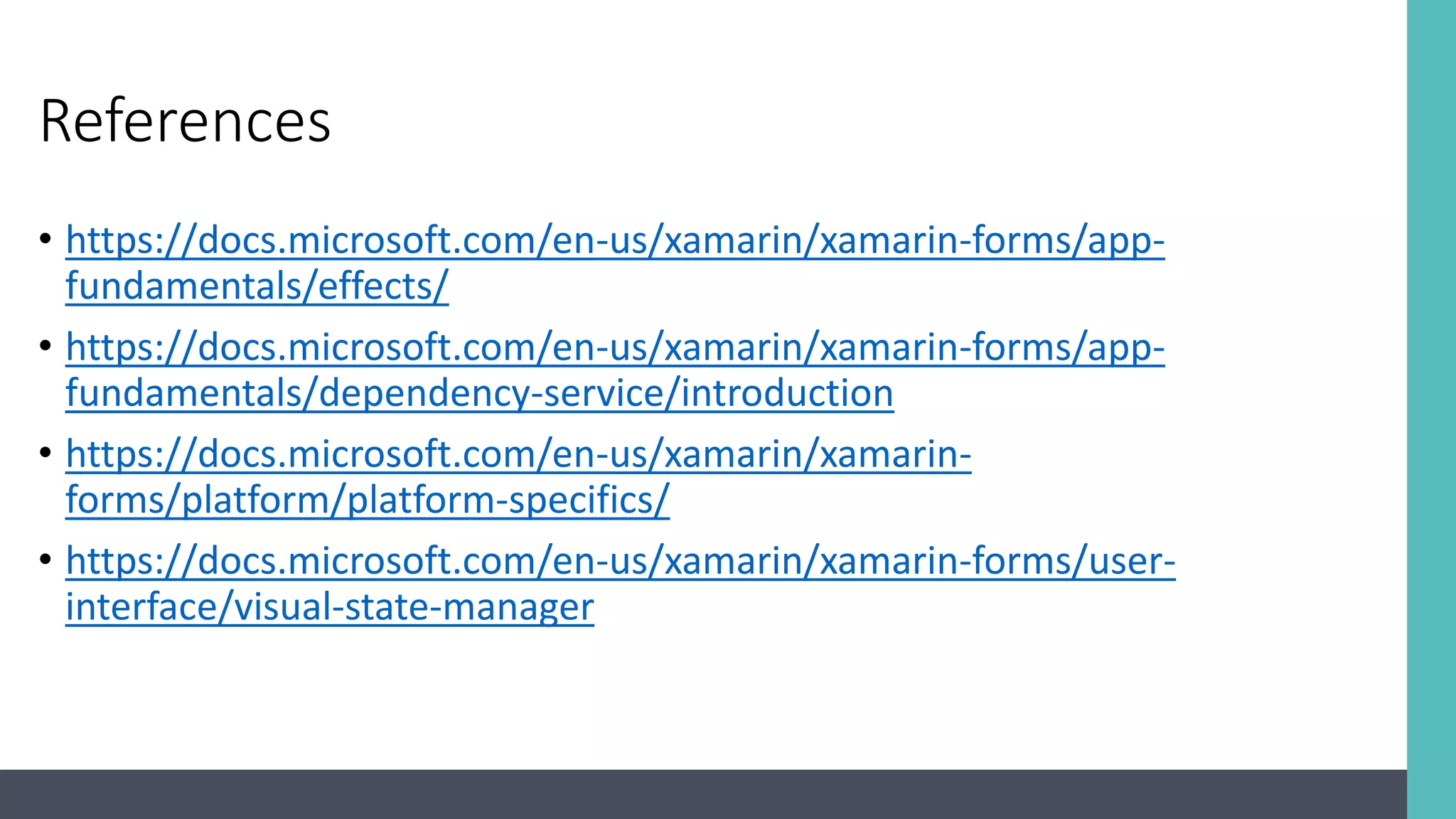 References • https://docs.microsoft.com/en-us/xamarin/xamarin-forms/app- fundamentals/effects/ • https://docs.microsoft.com/en-us/xamarin/xamarin-forms/app- fundamentals/dependency-service/introduction • https://docs.microsoft.com/en-us/xamarin/xamarin- forms/platform/platform-specifics/ • https://docs.microsoft.com/en-us/xamarin/xamarin-forms/user- interface/visual-state-manager 