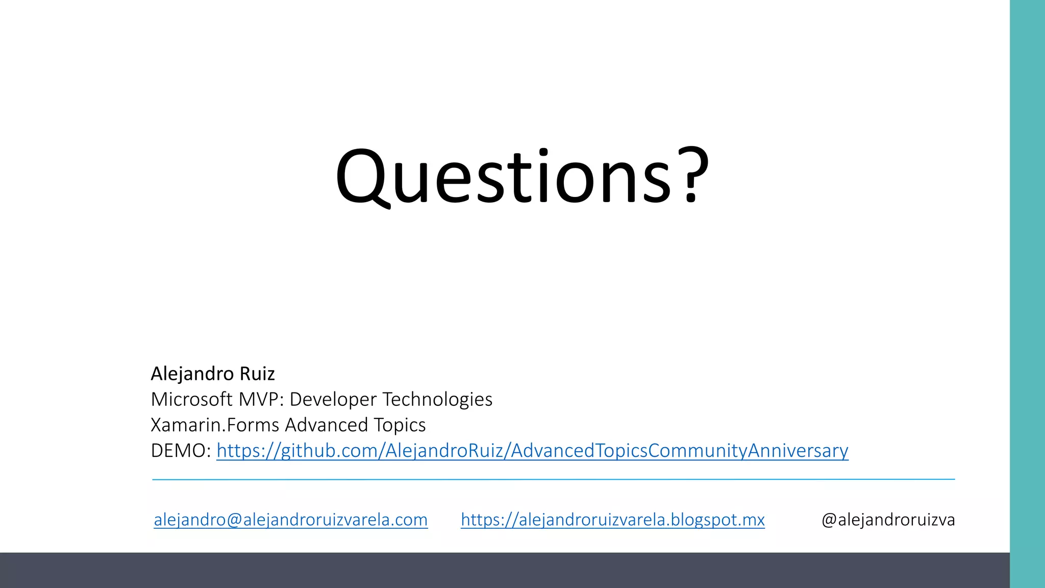 Questions? Alejandro Ruiz Microsoft MVP: Developer Technologies Xamarin.Forms Advanced Topics DEMO: https://github.com/AlejandroRuiz/AdvancedTopicsCommunityAnniversary alejandro@alejandroruizvarela.com https://alejandroruizvarela.blogspot.mx @alejandroruizva 
