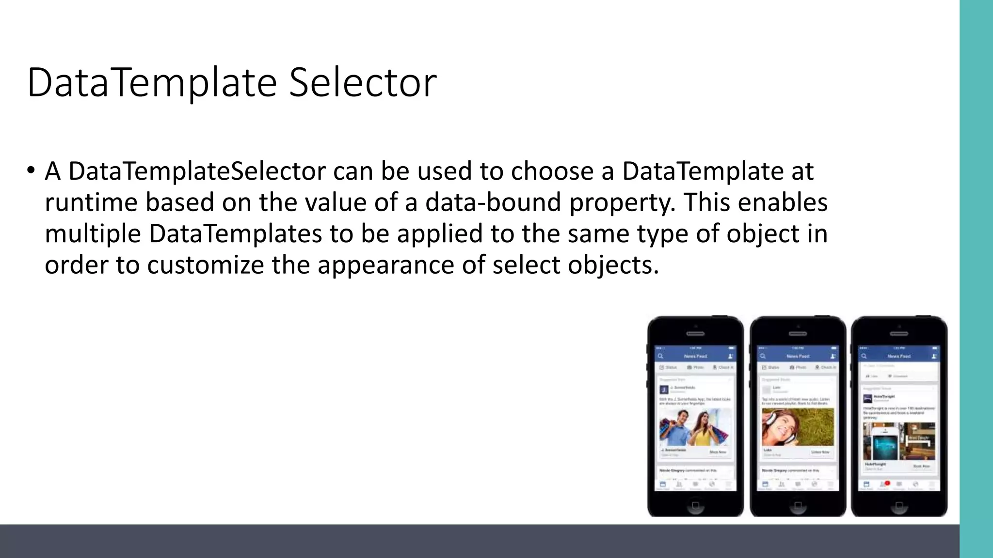 DataTemplate Selector • A DataTemplateSelector can be used to choose a DataTemplate at runtime based on the value of a data-bound property. This enables multiple DataTemplates to be applied to the same type of object in order to customize the appearance of select objects. 