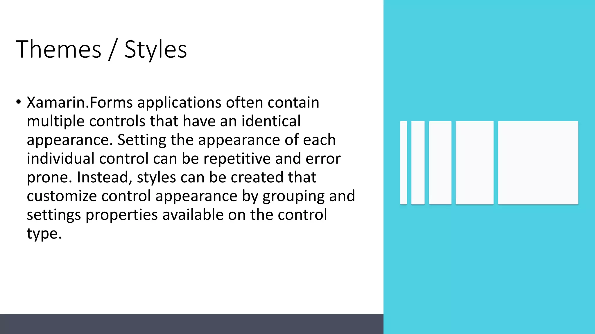 Themes / Styles • Xamarin.Forms applications often contain multiple controls that have an identical appearance. Setting the appearance of each individual control can be repetitive and error prone. Instead, styles can be created that customize control appearance by grouping and settings properties available on the control type. 
