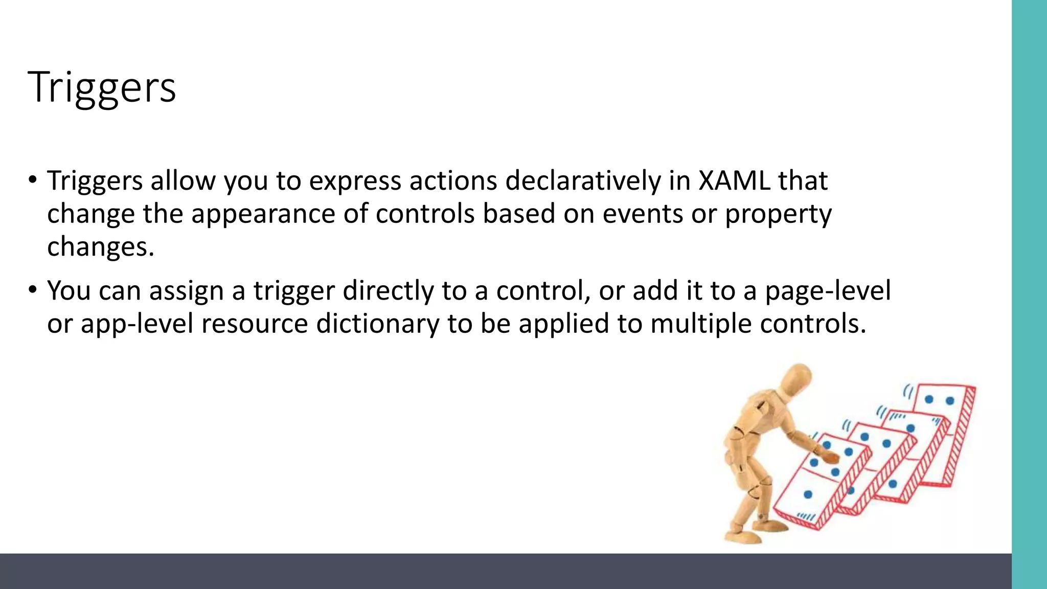 Triggers • Triggers allow you to express actions declaratively in XAML that change the appearance of controls based on events or property changes. • You can assign a trigger directly to a control, or add it to a page-level or app-level resource dictionary to be applied to multiple controls. 