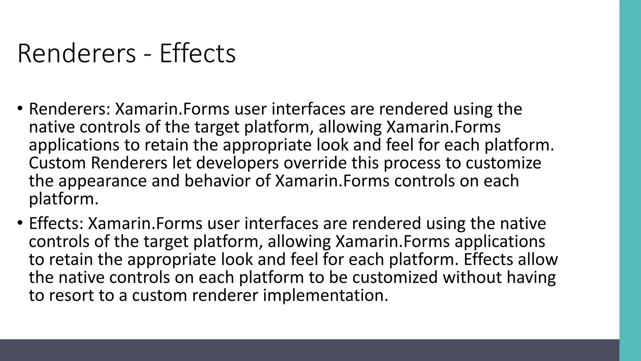 Renderers - Effects • Renderers: Xamarin.Forms user interfaces are rendered using the native controls of the target platform, allowing Xamarin.Forms applications to retain the appropriate look and feel for each platform. Custom Renderers let developers override this process to customize the appearance and behavior of Xamarin.Forms controls on each platform. • Effects: Xamarin.Forms user interfaces are rendered using the native controls of the target platform, allowing Xamarin.Forms applications to retain the appropriate look and feel for each platform. Effects allow the native controls on each platform to be customized without having to resort to a custom renderer implementation. 