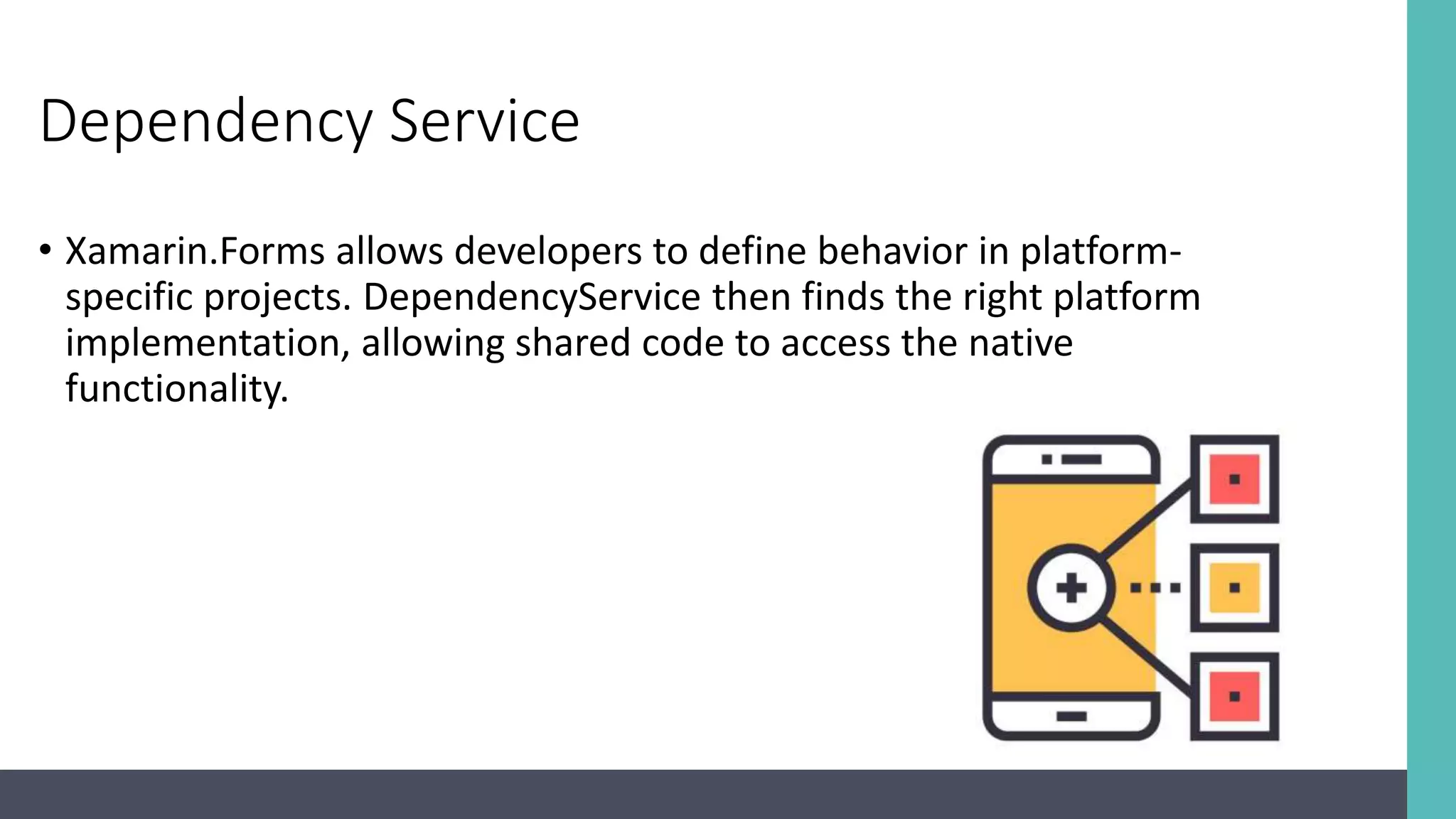 Dependency Service • Xamarin.Forms allows developers to define behavior in platform- specific projects. DependencyService then finds the right platform implementation, allowing shared code to access the native functionality. 