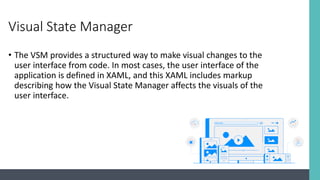 Visual State Manager
• The VSM provides a structured way to make visual changes to the
user interface from code. In most cases, the user interface of the
application is defined in XAML, and this XAML includes markup
describing how the Visual State Manager affects the visuals of the
user interface.
 