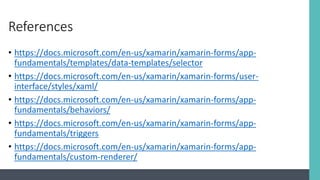 References
• https://docs.microsoft.com/en-us/xamarin/xamarin-forms/app-
fundamentals/templates/data-templates/selector
• https://docs.microsoft.com/en-us/xamarin/xamarin-forms/user-
interface/styles/xaml/
• https://docs.microsoft.com/en-us/xamarin/xamarin-forms/app-
fundamentals/behaviors/
• https://docs.microsoft.com/en-us/xamarin/xamarin-forms/app-
fundamentals/triggers
• https://docs.microsoft.com/en-us/xamarin/xamarin-forms/app-
fundamentals/custom-renderer/
 
