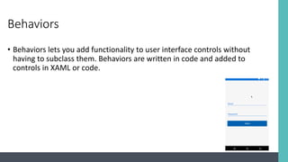 Behaviors
• Behaviors lets you add functionality to user interface controls without
having to subclass them. Behaviors are written in code and added to
controls in XAML or code.
 
