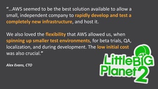 “…AWS seemed to be the best solution available to allow a
small, independent company to rapidly develop and test a
completely new infrastructure, and host it.

We also loved the flexibility that AWS allowed us, when
spinning up smaller test environments, for beta trials, QA,
localization, and during development. The low initial cost
was also crucial.”

Alex Evans, CTO
 