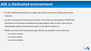ASE is Dedicated environment
• An ASE is dedicated exclusively to a single subscription and can host 100 App Service Plan
instances.
• An ASE is composed of front ends and workers. Front ends are responsible for HTTP/HTTPS
termination and automatic load balancing of app requests within an ASE. Front ends are
automatically added as the App Service plans in the ASE are scaled out.
• Workers are roles that host customer apps. Workers are available in three fixed sizes:
• One vCPU/3.5 GB RAM
• Two vCPU/7 GB RAM
• Four vCPU/14 GB RAM
 