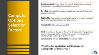Compute
Options
Selection
Factors
Hosting model. How is the service hosted? What requirements and
limitations are imposed by this hosting environment?
DevOps. Is there built-in support for application upgrades? What is the
deployment model?
Scalability. How does the service handle adding or removing instances?
Can it auto-scale based on load and other metrics?
Availability. What is the service SLA?
Cost. In addition to the cost of the service itself, consider the operations
cost for managing a solution built on that service. For example, IaaS
solutions might have a higher operations cost.
What are the overall limitations of each service?
What kind of application architectures are
appropriate for this service?
 