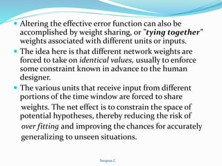  Altering the effective error function can also be
accomplished by weight sharing, or "tying together"
weights associated with different units or inputs.
 The idea here is that different network weights are
forced to take on identical values, usually to enforce
some constraint known in advance to the human
designer.
 The various units that receive input from different
portions of the time window are forced to share
weights. The net effect is to constrain the space of
potential hypotheses, thereby reducing the risk of
over fitting and improving the chances for accurately
generalizing to unseen situations.
Swapna.C
 