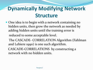 Dynamically Modifying Network
Structure
 One idea is to begin with a network containing no
hidden units, then grow the network as needed by
adding hidden units until the training error is
reduced to some acceptable level.
The CASCADE- CORRELATION Algorithm (Fahlman
and Lebiere 1990) is one such algorithm.
CASCADE-CORRELATIONS by constructing a
network with no hidden units.
Swapna.C
 
