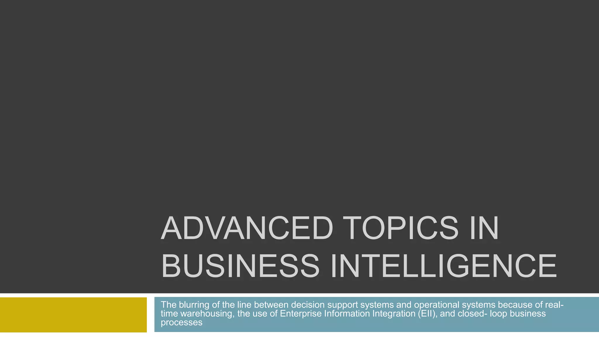 ADVANCED TOPICS IN
BUSINESS INTELLIGENCE
The blurring of the line between decision support systems and operational systems because of real-
time warehousing, the use of Enterprise Information Integration (EII), and closed- loop business
processes
 