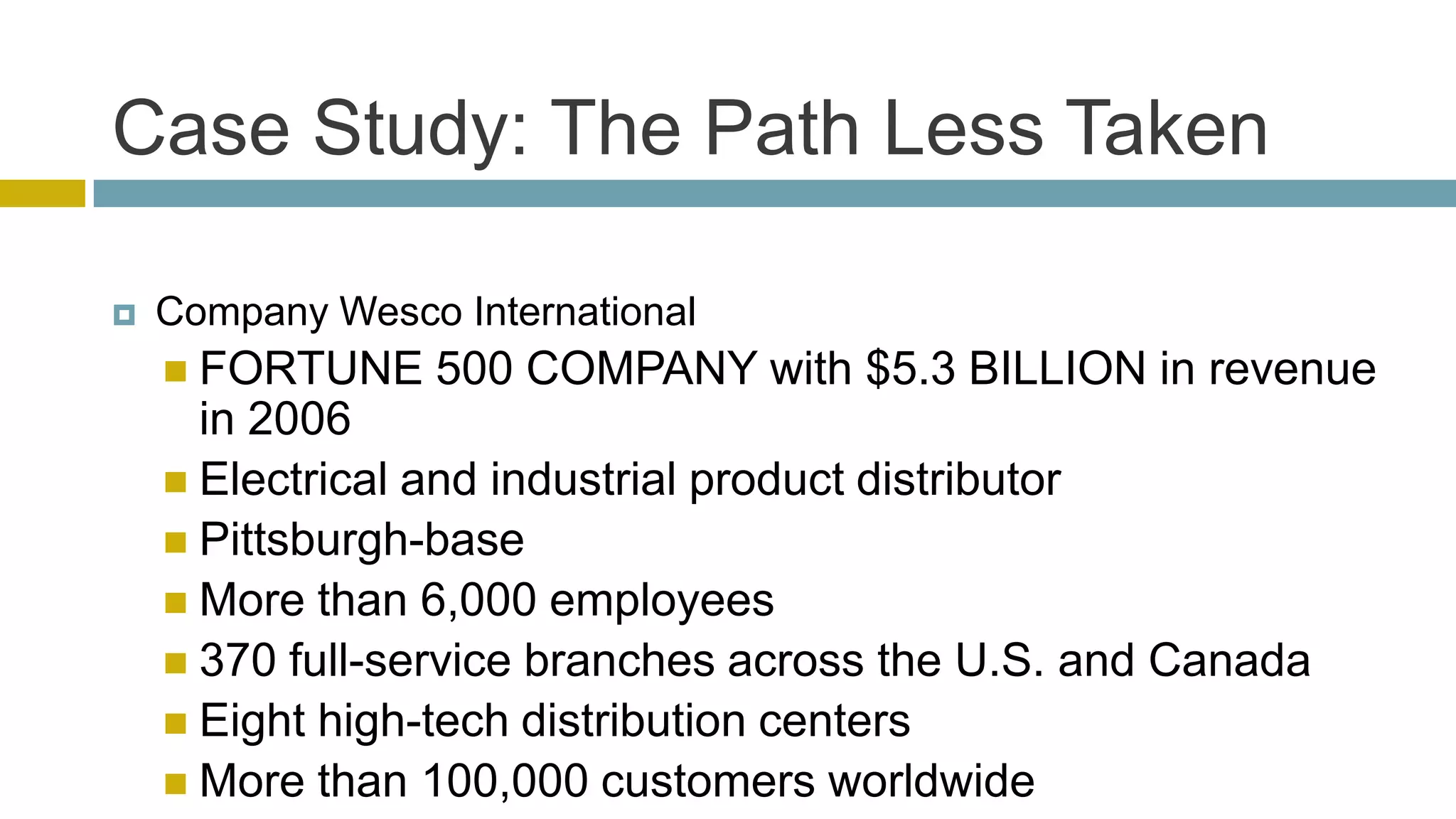 Case Study: The Path Less Taken

   Company Wesco International
     FORTUNE    500 COMPANY with $5.3 BILLION in revenue
      in 2006
     Electrical and industrial product distributor
     Pittsburgh-base
     More than 6,000 employees
     370 full-service branches across the U.S. and Canada
     Eight high-tech distribution centers
     More than 100,000 customers worldwide
 