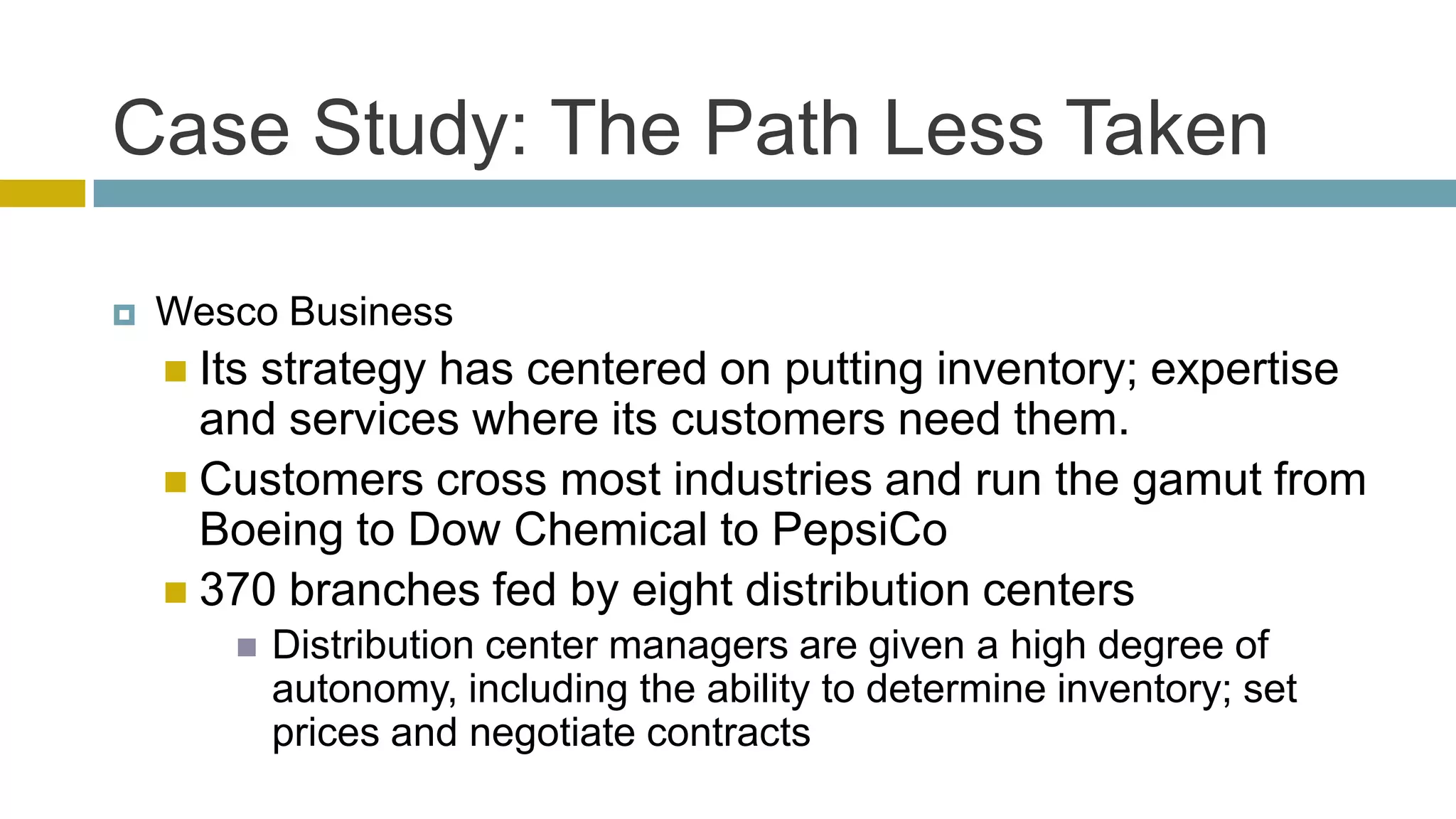 Case Study: The Path Less Taken

   Wesco Business
     Its
        strategy has centered on putting inventory; expertise
      and services where its customers need them.
     Customers cross most industries and run the gamut from
      Boeing to Dow Chemical to PepsiCo
     370 branches fed by eight distribution centers
           Distribution center managers are given a high degree of
            autonomy, including the ability to determine inventory; set
            prices and negotiate contracts
 