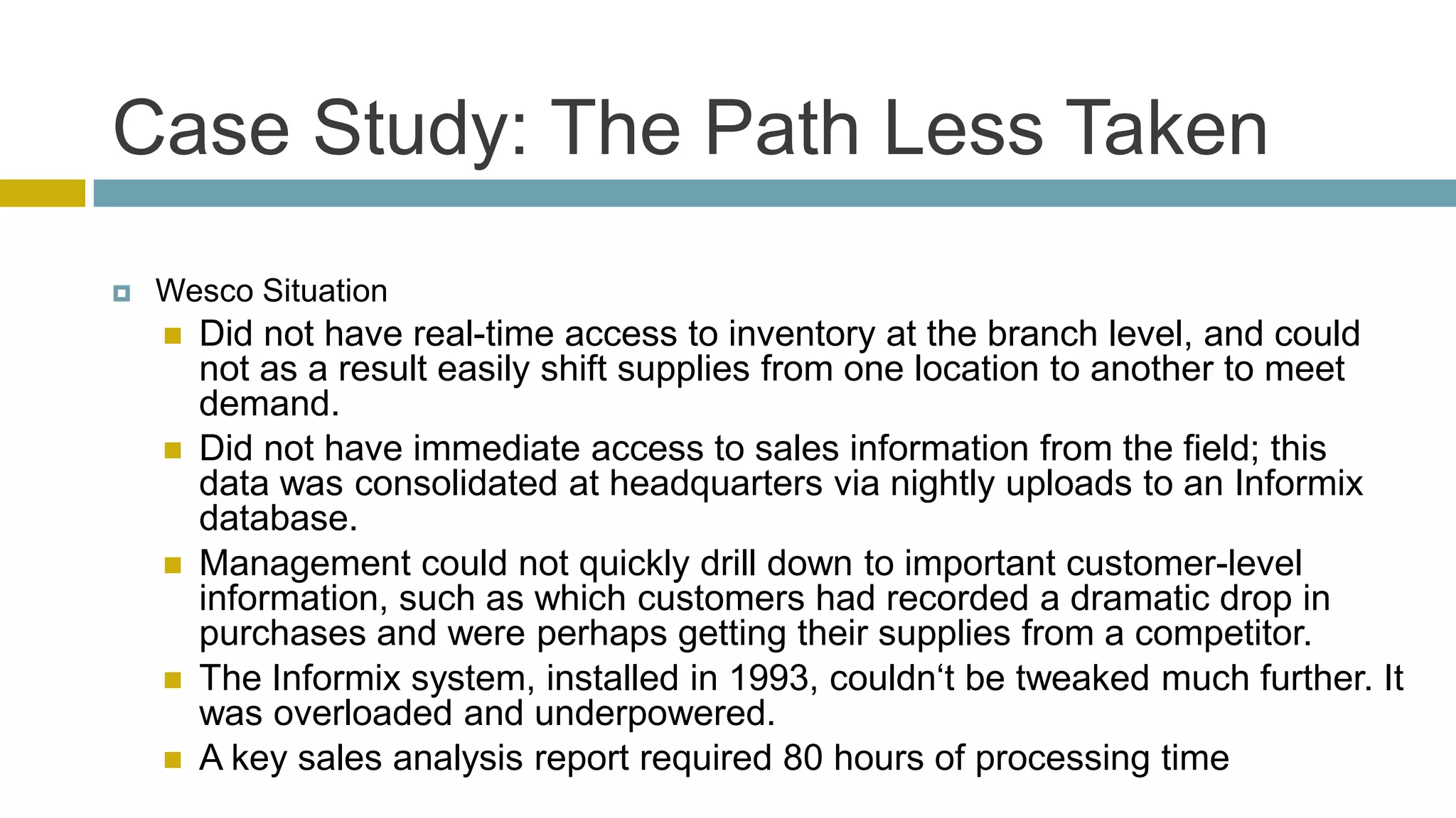 Case Study: The Path Less Taken
   Wesco Situation
       Did not have real-time access to inventory at the branch level, and could
        not as a result easily shift supplies from one location to another to meet
        demand.
       Did not have immediate access to sales information from the field; this
        data was consolidated at headquarters via nightly uploads to an Informix
        database.
       Management could not quickly drill down to important customer-level
        information, such as which customers had recorded a dramatic drop in
        purchases and were perhaps getting their supplies from a competitor.
       The Informix system, installed in 1993, couldn‗t be tweaked much further. It
        was overloaded and underpowered.
       A key sales analysis report required 80 hours of processing time
 
