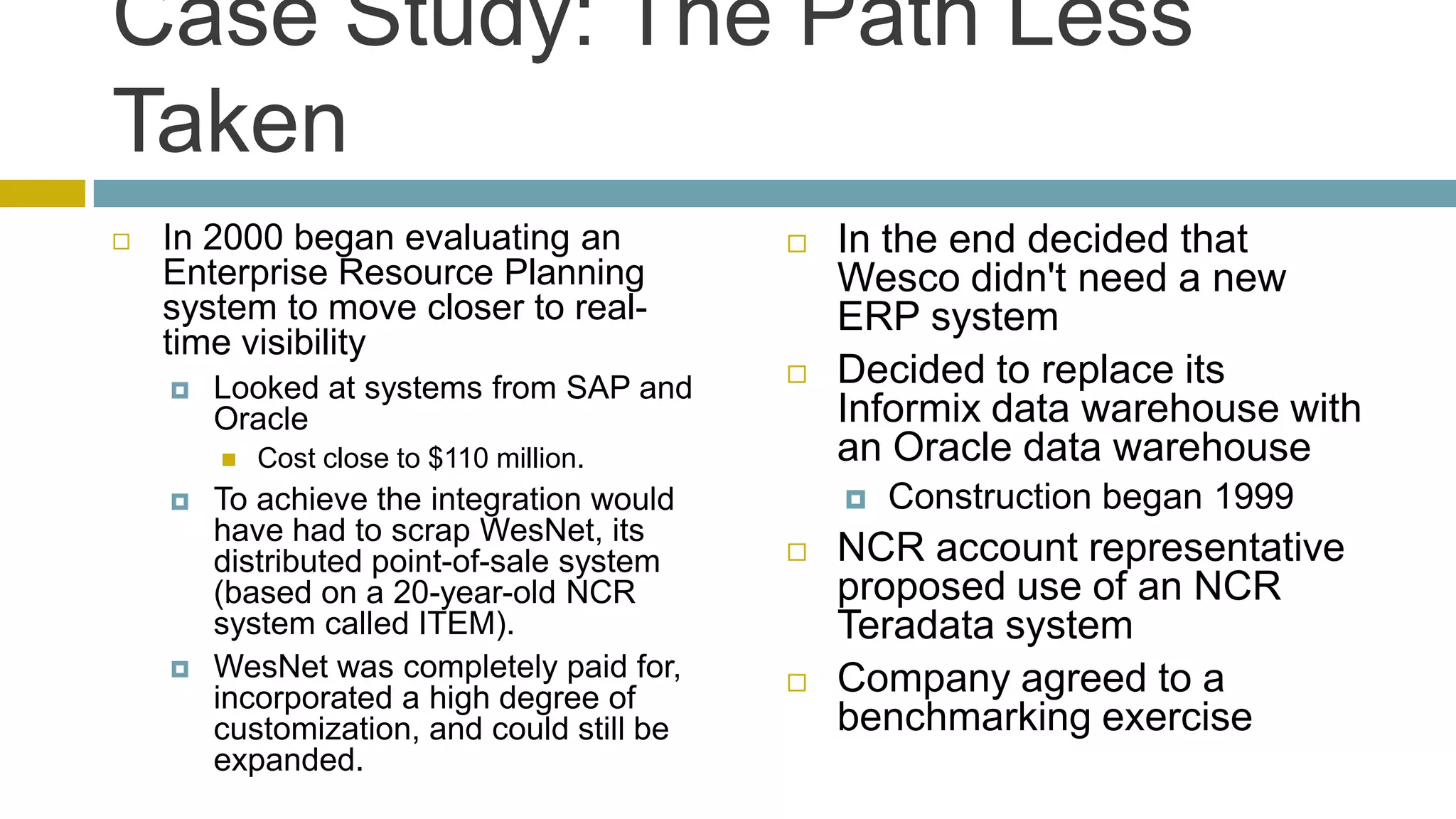 Case Study: The Path Less
Taken
   In 2000 began evaluating an                In the end decided that
    Enterprise Resource Planning                Wesco didn't need a new
    system to move closer to real-              ERP system
    time visibility
       Looked at systems from SAP and         Decided to replace its
        Oracle                                  Informix data warehouse with
           Cost close to $110 million.         an Oracle data warehouse
       To achieve the integration would           Construction began 1999
        have had to scrap WesNet, its
        distributed point-of-sale system       NCR account representative
        (based on a 20-year-old NCR             proposed use of an NCR
        system called ITEM).                    Teradata system
       WesNet was completely paid for,        Company agreed to a
        incorporated a high degree of
        customization, and could still be       benchmarking exercise
        expanded.
 