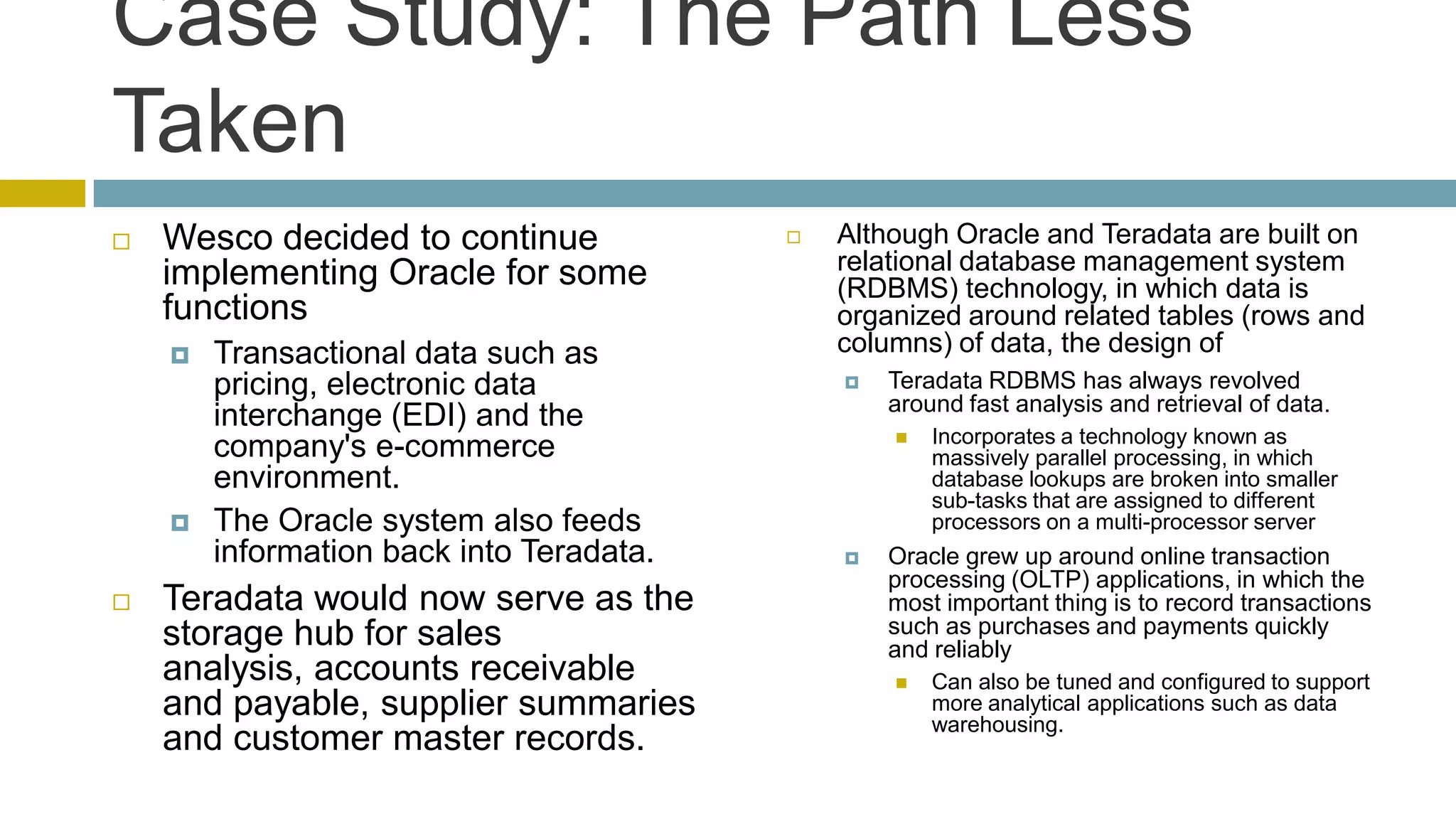 Case Study: The Path Less
Taken
   Wesco decided to continue                Although Oracle and Teradata are built on
    implementing Oracle for some              relational database management system
                                              (RDBMS) technology, in which data is
    functions                                 organized around related tables (rows and
       Transactional data such as            columns) of data, the design of
        pricing, electronic data                 Teradata RDBMS has always revolved
                                                  around fast analysis and retrieval of data.
        interchange (EDI) and the
                                                     Incorporates a technology known as
        company's e-commerce                          massively parallel processing, in which
        environment.                                  database lookups are broken into smaller
                                                      sub-tasks that are assigned to different
       The Oracle system also feeds                  processors on a multi-processor server
        information back into Teradata.          Oracle grew up around online transaction
                                                  processing (OLTP) applications, in which the
   Teradata would now serve as the               most important thing is to record transactions
    storage hub for sales                         such as purchases and payments quickly
                                                  and reliably
    analysis, accounts receivable                    Can also be tuned and configured to support
    and payable, supplier summaries                   more analytical applications such as data
                                                      warehousing.
    and customer master records.
 
