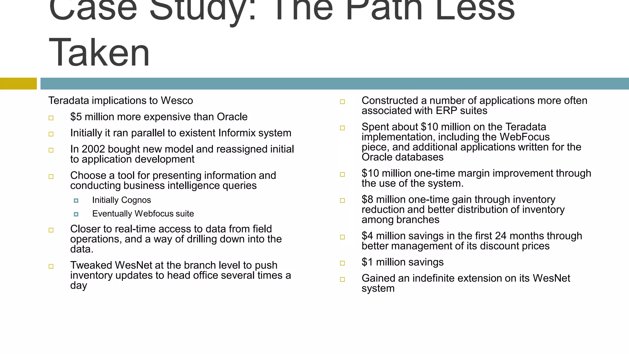 Case Study: The Path Less
Taken
Teradata implications to Wesco                                 Constructed a number of applications more often
                                                                associated with ERP suites
   $5 million more expensive than Oracle
                                                               Spent about $10 million on the Teradata
   Initially it ran parallel to existent Informix system       implementation, including the WebFocus
   In 2002 bought new model and reassigned initial             piece, and additional applications written for the
    to application development                                  Oracle databases
   Choose a tool for presenting information and               $10 million one-time margin improvement through
    conducting business intelligence queries                    the use of the system.
        Initially Cognos                                      $8 million one-time gain through inventory
        Eventually Webfocus suite                              reduction and better distribution of inventory
                                                                among branches
   Closer to real-time access to data from field
    operations, and a way of drilling down into the            $4 million savings in the first 24 months through
    data.                                                       better management of its discount prices
   Tweaked WesNet at the branch level to push                 $1 million savings
    inventory updates to head office several times a           Gained an indefinite extension on its WesNet
    day                                                         system
 