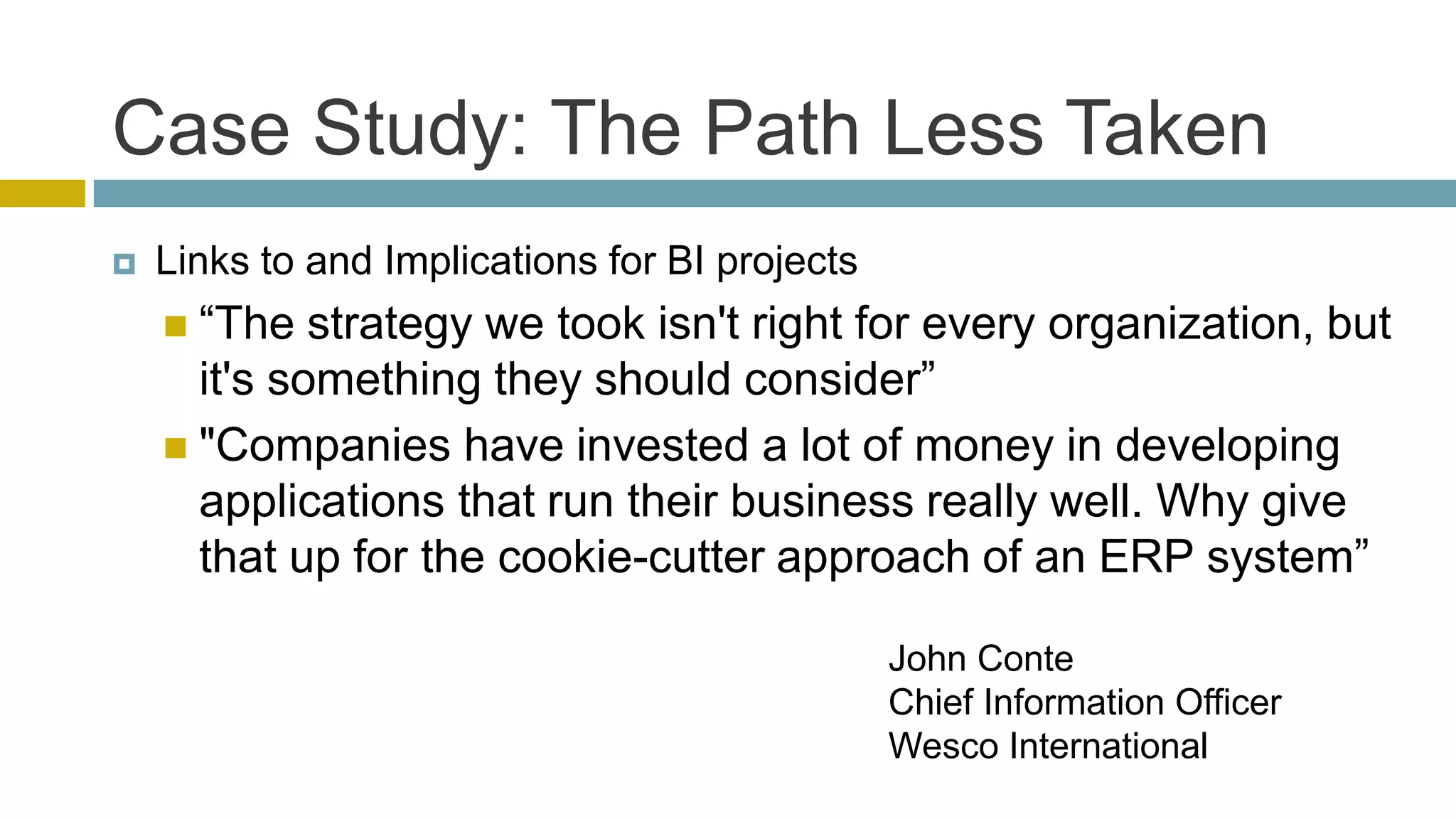 Case Study: The Path Less Taken
   Links to and Implications for BI projects
     ―The   strategy we took isn't right for every organization, but
      it's something they should consider‖
     "Companies have invested a lot of money in developing
      applications that run their business really well. Why give
      that up for the cookie-cutter approach of an ERP system‖

                                                John Conte
                                                Chief Information Officer
                                                Wesco International
 
