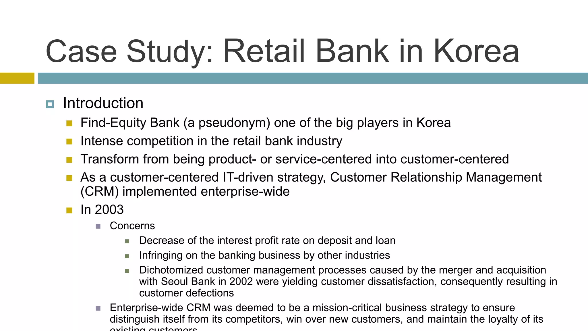 Case Study: Retail Bank in Korea
   Introduction
       Find-Equity Bank (a pseudonym) one of the big players in Korea
       Intense competition in the retail bank industry
       Transform from being product- or service-centered into customer-centered
       As a customer-centered IT-driven strategy, Customer Relationship Management
        (CRM) implemented enterprise-wide
       In 2003
             Concerns
                  Decrease of the interest profit rate on deposit and loan

                  Infringing on the banking business by other industries

                  Dichotomized customer management processes caused by the merger and acquisition
                     with Seoul Bank in 2002 were yielding customer dissatisfaction, consequently resulting in
                     customer defections
             Enterprise-wide CRM was deemed to be a mission-critical business strategy to ensure
              distinguish itself from its competitors, win over new customers, and maintain the loyalty of its
 