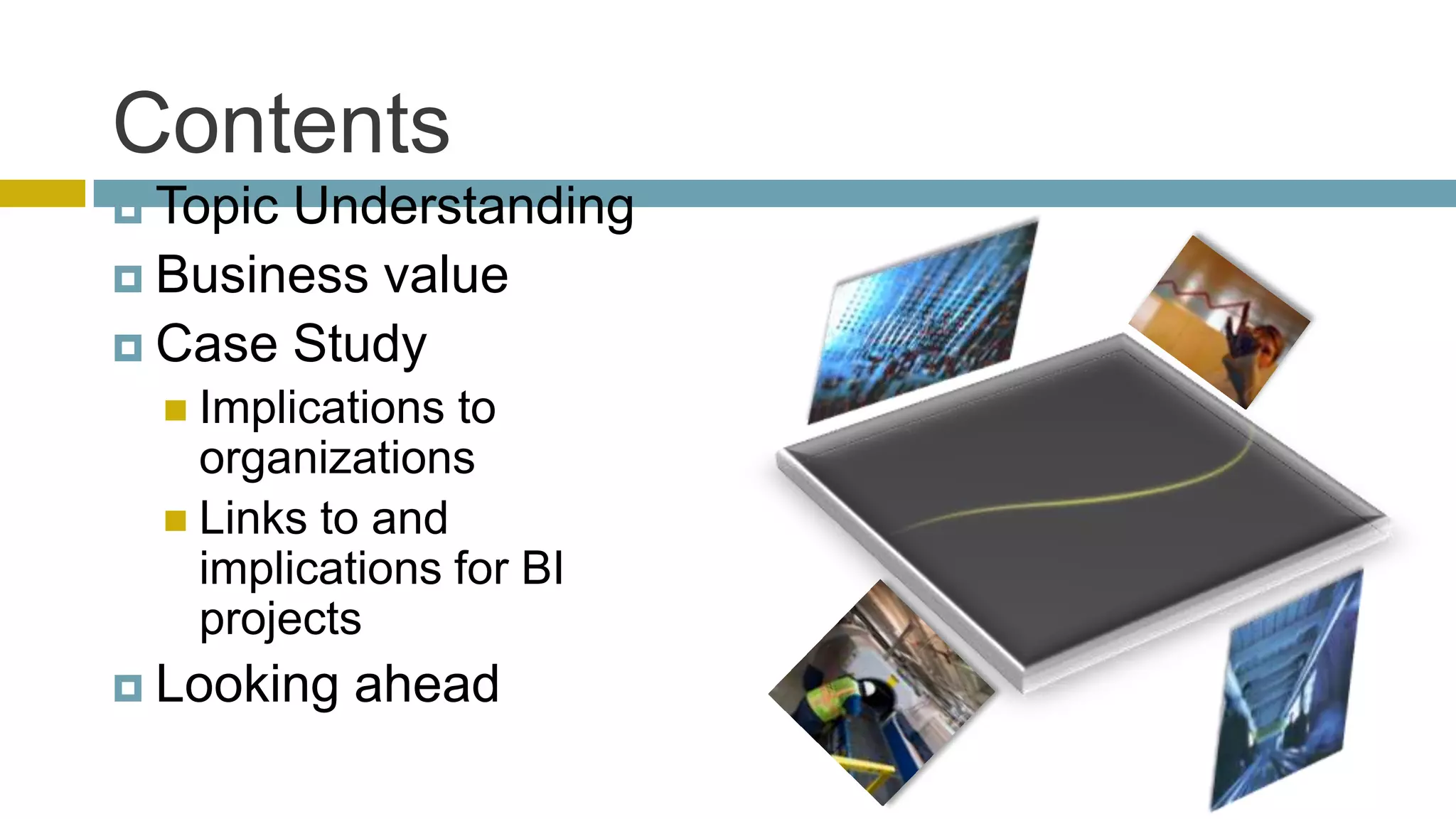 Contents
 TopicUnderstanding
 Business value
 Case Study
   Implications to
    organizations
   Links to and
    implications for BI
    projects
 Looking   ahead
 