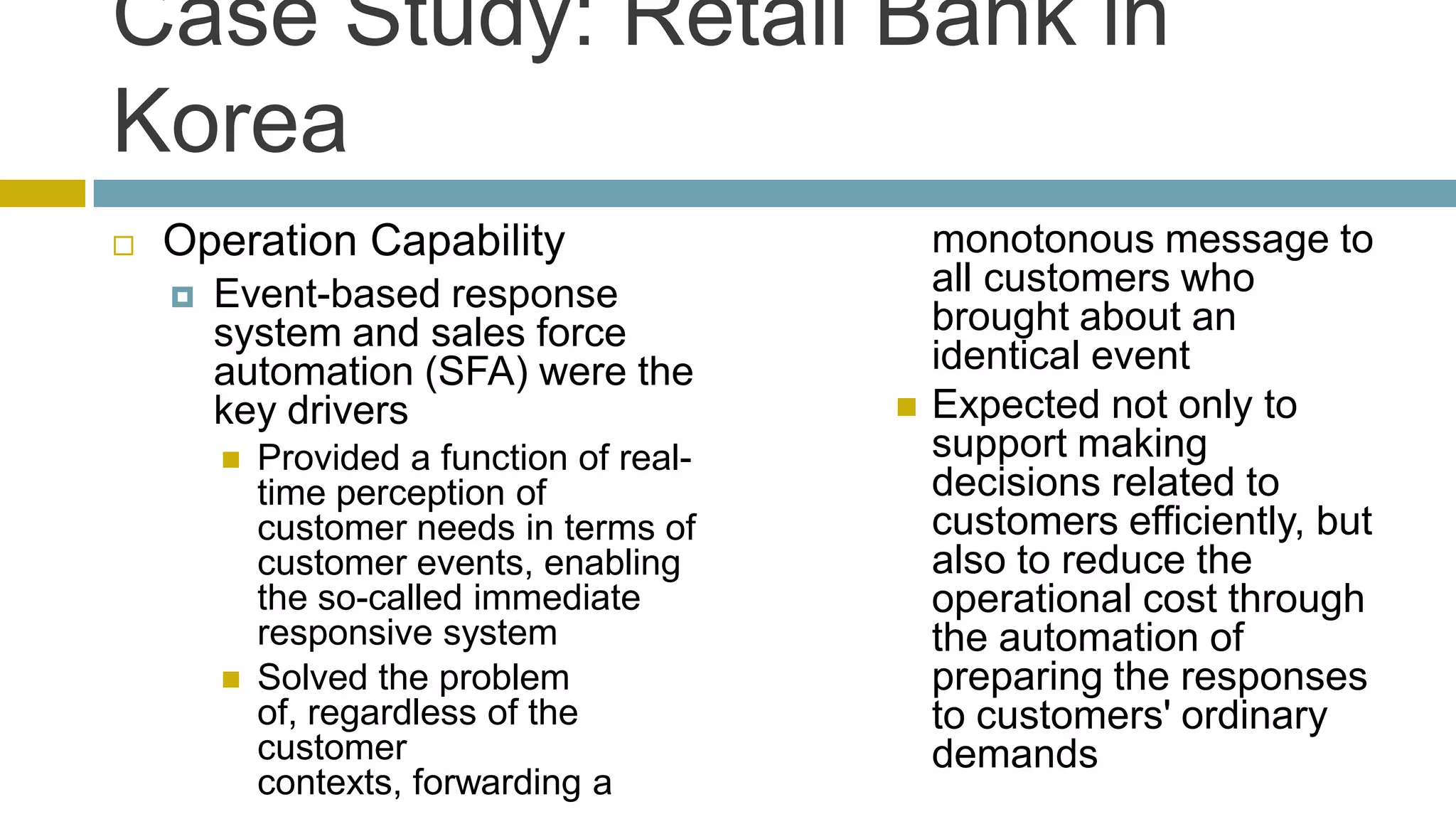 Case Study: Retail Bank in
Korea
   Operation Capability                       monotonous message to
       Event-based response                   all customers who
        system and sales force                 brought about an
        automation (SFA) were the              identical event
        key drivers                           Expected not only to
           Provided a function of real-       support making
            time perception of                 decisions related to
            customer needs in terms of         customers efficiently, but
            customer events, enabling          also to reduce the
            the so-called immediate            operational cost through
            responsive system                  the automation of
           Solved the problem                 preparing the responses
            of, regardless of the              to customers' ordinary
            customer                           demands
            contexts, forwarding a
 