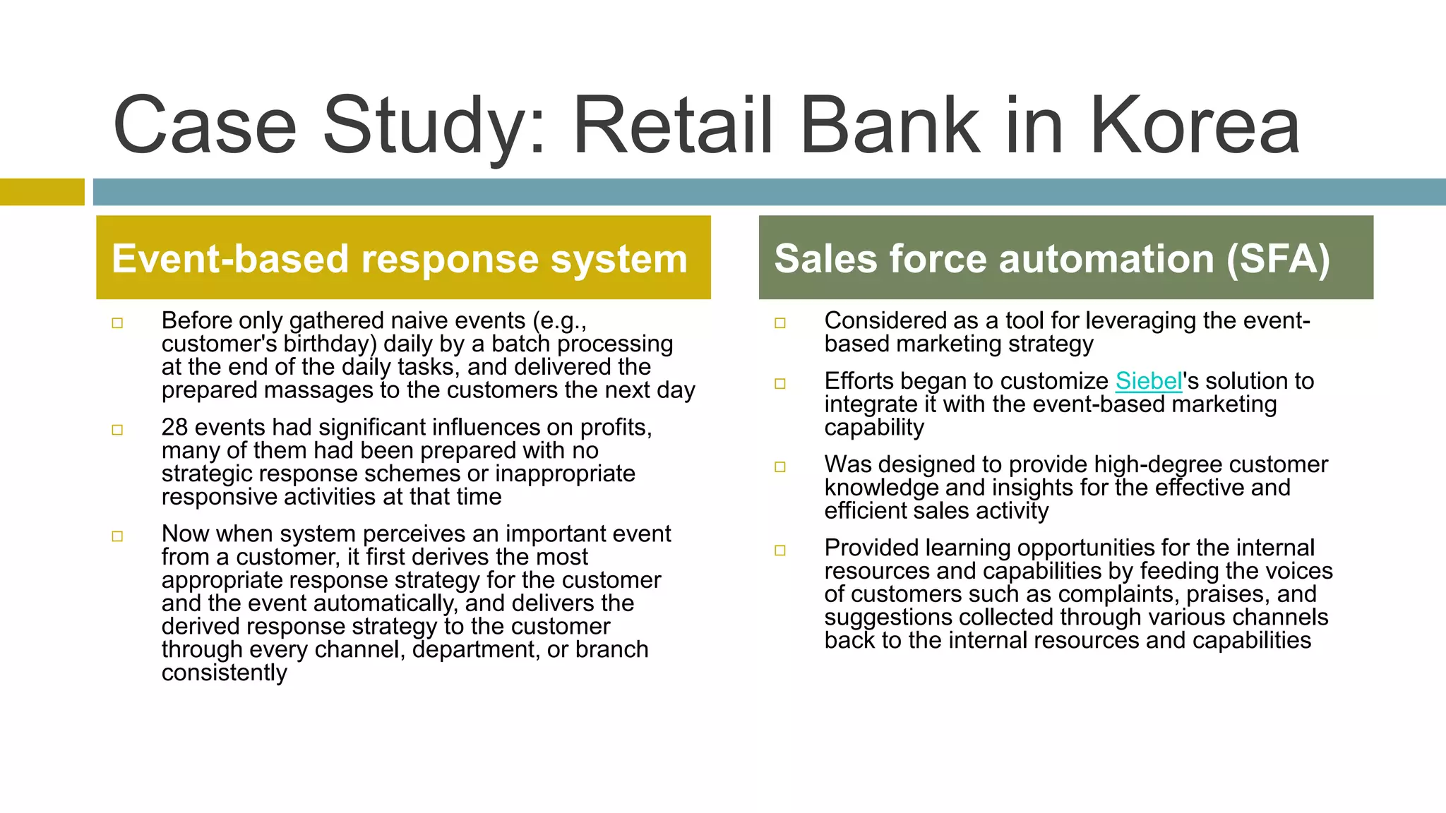 Case Study: Retail Bank in Korea
Event-based response system                            Sales force automation (SFA)
   Before only gathered naive events (e.g.,              Considered as a tool for leveraging the event-
    customer's birthday) daily by a batch processing       based marketing strategy
    at the end of the daily tasks, and delivered the
    prepared massages to the customers the next day       Efforts began to customize Siebel's solution to
                                                           integrate it with the event-based marketing
   28 events had significant influences on profits,       capability
    many of them had been prepared with no
    strategic response schemes or inappropriate           Was designed to provide high-degree customer
    responsive activities at that time                     knowledge and insights for the effective and
                                                           efficient sales activity
   Now when system perceives an important event
    from a customer, it first derives the most            Provided learning opportunities for the internal
    appropriate response strategy for the customer         resources and capabilities by feeding the voices
    and the event automatically, and delivers the          of customers such as complaints, praises, and
    derived response strategy to the customer              suggestions collected through various channels
    through every channel, department, or branch           back to the internal resources and capabilities
    consistently
 