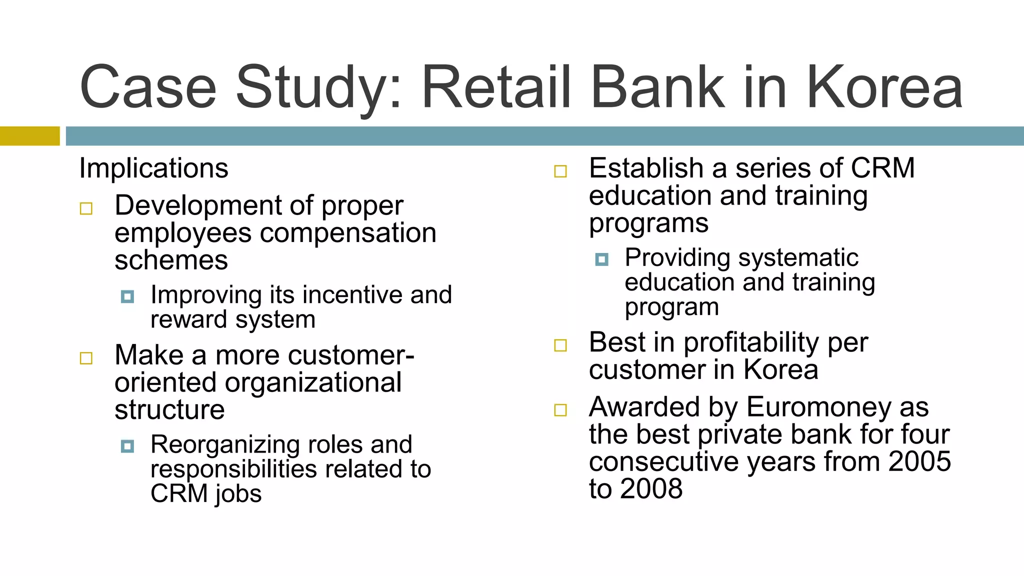 Case Study: Retail Bank in Korea
Implications                             Establish a series of CRM
 Development of proper
                                          education and training
  employees compensation                  programs
  schemes                                    Providing systematic
       Improving its incentive and           education and training
        reward system                         program
   Make a more customer-                Best in profitability per
    oriented organizational               customer in Korea
    structure                            Awarded by Euromoney as
       Reorganizing roles and            the best private bank for four
        responsibilities related to       consecutive years from 2005
        CRM jobs                          to 2008
 