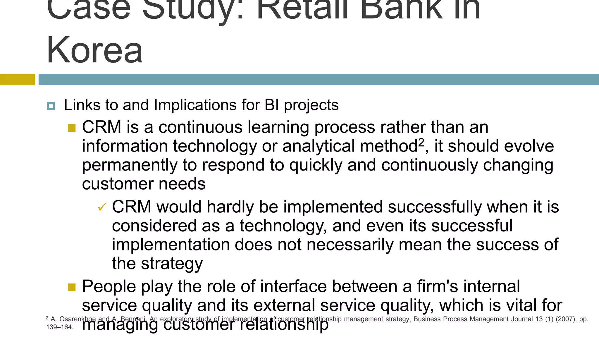 Case Study: Retail Bank in
Korea
    Links to and Implications for BI projects
       CRM is a continuous learning process rather than an
        information technology or analytical method2, it should evolve
        permanently to respond to quickly and continuously changing
        customer needs
           CRM would hardly be implemented successfully when it is
            considered as a technology, and even its successful
            implementation does not necessarily mean the success of
            the strategy
       People play the role of interface between a firm's internal

2
        service quality and its external service quality, which is vital for
 A. Osarenkhoe and A. Bennani, An exploratory study of implementation of customer relationship management strategy, Business Process Management Journal 13 (1) (2007), pp.
139–164.managing customer relationship
 