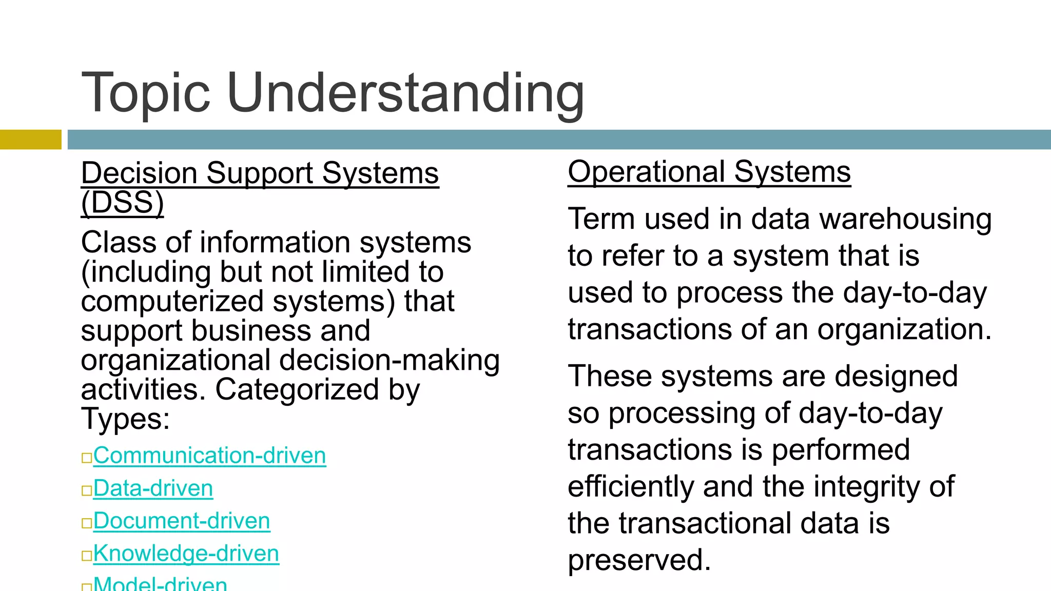 Topic Understanding
Decision Support Systems         Operational Systems
(DSS)
                                 Term used in data warehousing
Class of information systems     to refer to a system that is
(including but not limited to
computerized systems) that       used to process the day-to-day
support business and             transactions of an organization.
organizational decision-making
activities. Categorized by       These systems are designed
Types:                           so processing of day-to-day
Communication-driven            transactions is performed
Data-driven                     efficiently and the integrity of
Document-driven                 the transactional data is
Knowledge-driven
                                 preserved.
 