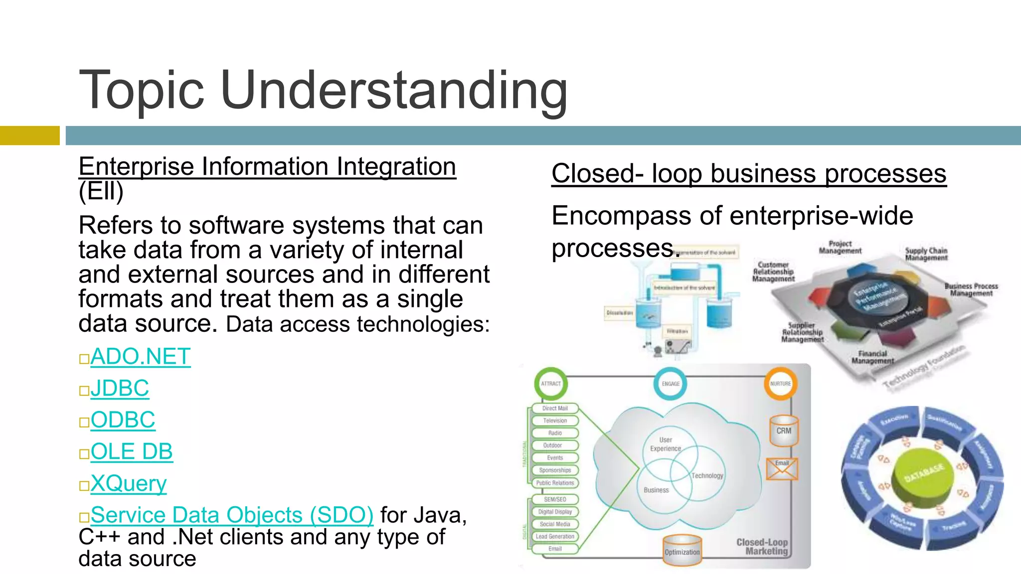 Topic Understanding
Enterprise Information Integration       Closed- loop business processes
(Ell)
Refers to software systems that can      Encompass of enterprise-wide
take data from a variety of internal     processes.
and external sources and in different
formats and treat them as a single
data source. Data access technologies:
ADO.NET
JDBC

ODBC

OLE DB

XQuery

Service Data Objects (SDO) for Java,
C++ and .Net clients and any type of
data source
 