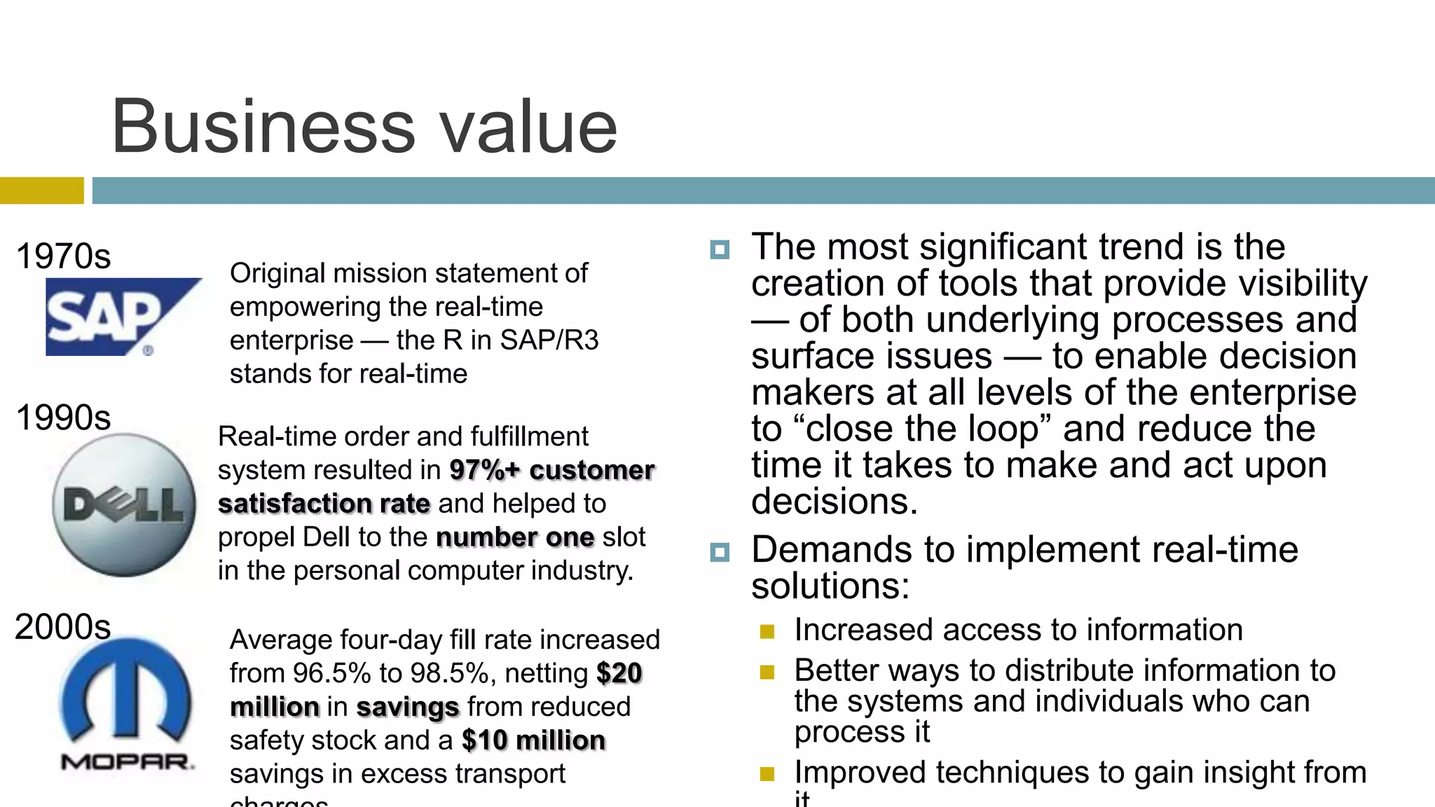 Business value
1970s                                             The most significant trend is the
        Original mission statement of              creation of tools that provide visibility
        empowering the real-time
        enterprise — the R in SAP/R3
                                                   — of both underlying processes and
        stands for real-time
                                                   surface issues — to enable decision
                                                   makers at all levels of the enterprise
1990s   Real-time order and fulfillment            to ―close the loop‖ and reduce the
        system resulted in 97%+ customer           time it takes to make and act upon
        satisfaction rate and helped to            decisions.
        propel Dell to the number one slot
        in the personal computer industry.
                                                  Demands to implement real-time
                                                   solutions:
2000s   Average four-day fill rate increased          Increased access to information
        from 96.5% to 98.5%, netting $20              Better ways to distribute information to
        million in savings from reduced                the systems and individuals who can
        safety stock and a $10 million                 process it
        savings in excess transport                   Improved techniques to gain insight from
 