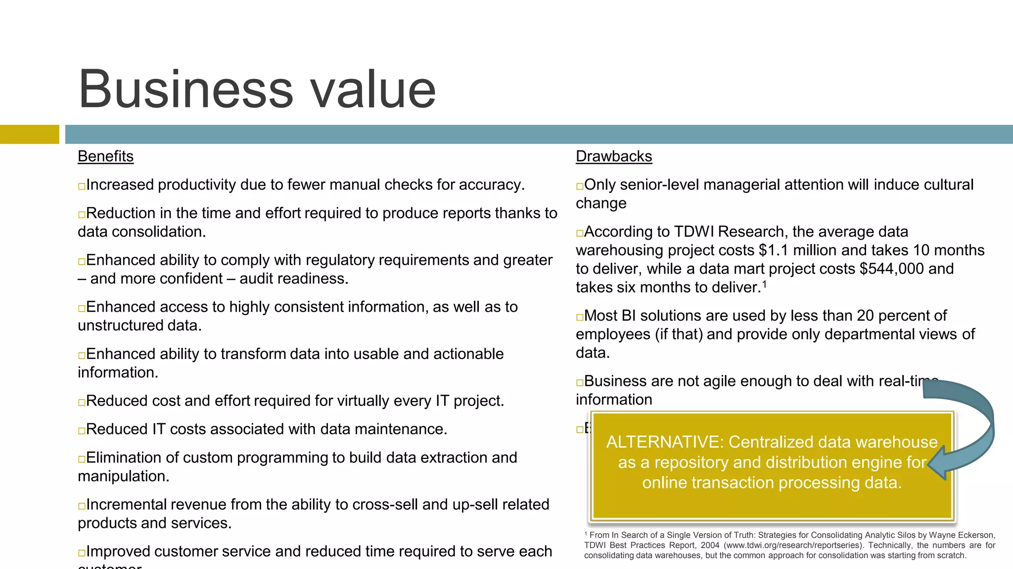 Business value
Benefits                                                                  Drawbacks
Increased productivity due to fewer manual checks for accuracy.          Only senior-level managerial attention will induce cultural
                                                                          change
Reduction in the time and effort required to produce reports thanks to
data consolidation.                                                       According to TDWI Research, the average data
                                                                          warehousing project costs $1.1 million and takes 10 months
Enhanced ability to comply with regulatory requirements and greater
                                                                          to deliver, while a data mart project costs $544,000 and
– and more confident – audit readiness.
                                                                          takes six months to deliver.1
Enhanced access to highly consistent information, as well as to
                                                                          Most BI solutions are used by less than 20 percent of
unstructured data.
                                                                          employees (if that) and provide only departmental views of
 Enhanced ability to transform data into usable and actionable           data.
information.
                                                                           Business are not agile enough to deal with real-time
Reduced cost and effort required for virtually every IT project.         information
Reduced IT costs associated with data maintenance.                       Burden the production system by polling it continually.
                                                                                   ALTERNATIVE: Centralized data warehouse
Elimination of custom programming to build data extraction and                     as a repository and distribution engine for
manipulation.                                                                          online transaction processing data.
Incremental revenue from the ability to cross-sell and up-sell related
products and services.                                                        1From In Search of a Single Version of Truth: Strategies for Consolidating Analytic Silos by Wayne Eckerson,
                                                                              TDWI Best Practices Report, 2004 (www.tdwi.org/research/reportseries). Technically, the numbers are for
Improved customer service and reduced time required to serve each            consolidating data warehouses, but the common approach for consolidation was starting from scratch.
 